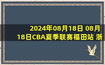 2024年08月18日 08月18日CBA夏季联赛福田站 浙江75-89天津 全场集锦